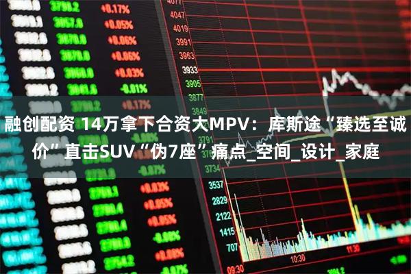融创配资 14万拿下合资大MPV：库斯途“臻选至诚价”直击SUV“伪7座”痛点_空间_设计_家庭