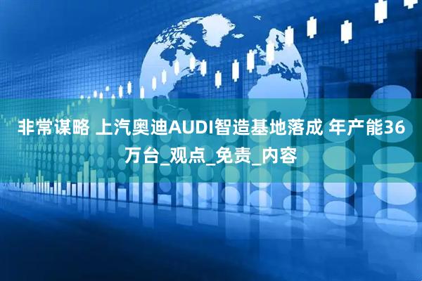非常谋略 上汽奥迪AUDI智造基地落成 年产能36万台_观点_免责_内容