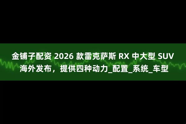 金铺子配资 2026 款雷克萨斯 RX 中大型 SUV 海外发布，提供四种动力_配置_系统_车型
