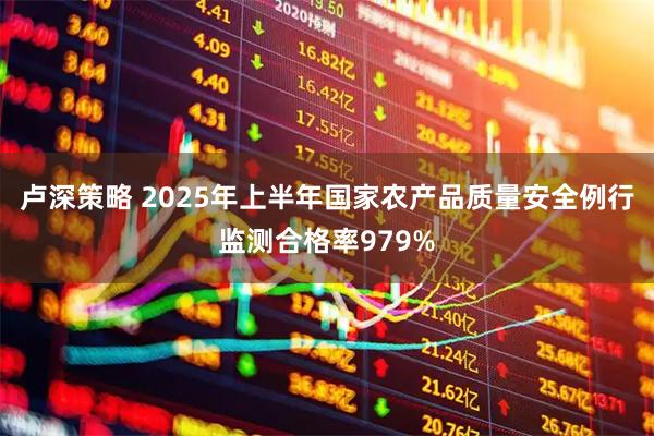 卢深策略 2025年上半年国家农产品质量安全例行监测合格率979%