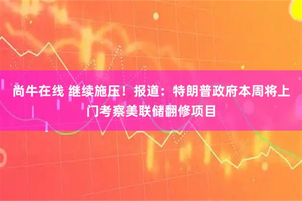 尚牛在线 继续施压！报道：特朗普政府本周将上门考察美联储翻修项目