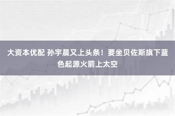 大资本优配 孙宇晨又上头条！要坐贝佐斯旗下蓝色起源火箭上太空
