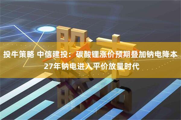投牛策略 中信建投：碳酸锂涨价预期叠加钠电降本 27年钠电进入平价放量时代