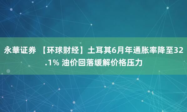 永華证券 【环球财经】土耳其6月年通胀率降至32.1% 油价回落缓解价格压力