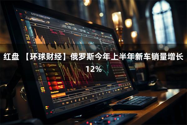 红盘 【环球财经】俄罗斯今年上半年新车销量增长12%
