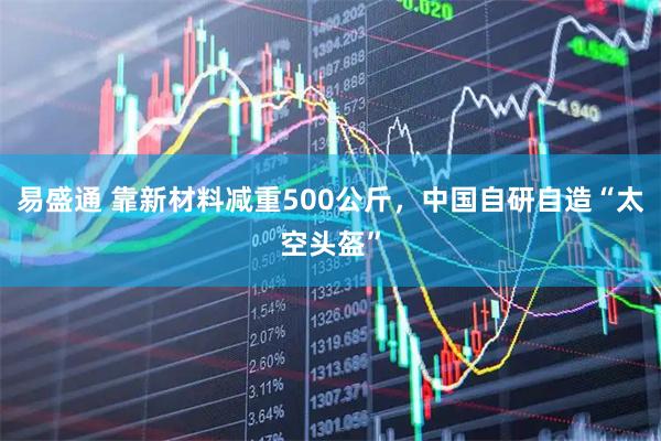 易盛通 靠新材料减重500公斤，中国自研自造“太空头盔”