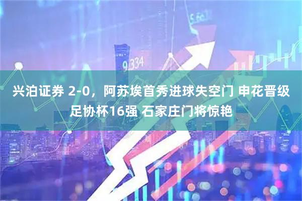 兴泊证券 2-0，阿苏埃首秀进球失空门 申花晋级足协杯16强 石家庄门将惊艳