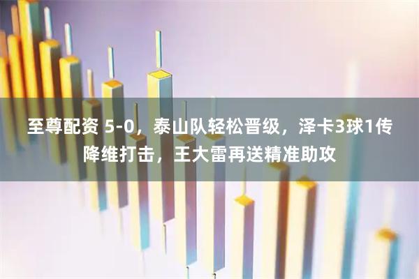 至尊配资 5-0，泰山队轻松晋级，泽卡3球1传降维打击，王大雷再送精准助攻