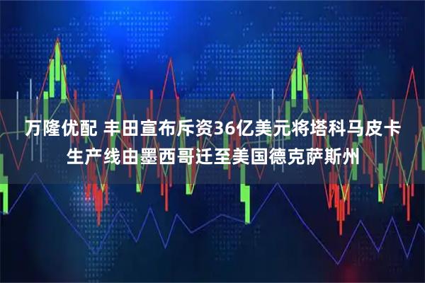 万隆优配 丰田宣布斥资36亿美元将塔科马皮卡生产线由墨西哥迁至美国德克萨斯州