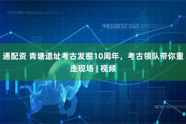 通配资 青塘遗址考古发掘10周年，考古领队带你重走现场 | 视频